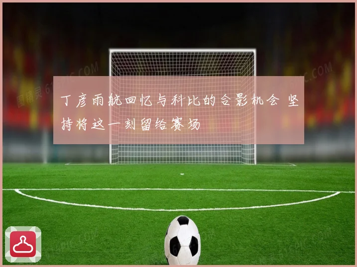 丁彦雨航回忆与科比的合影机会 坚持将这一刻留给赛场