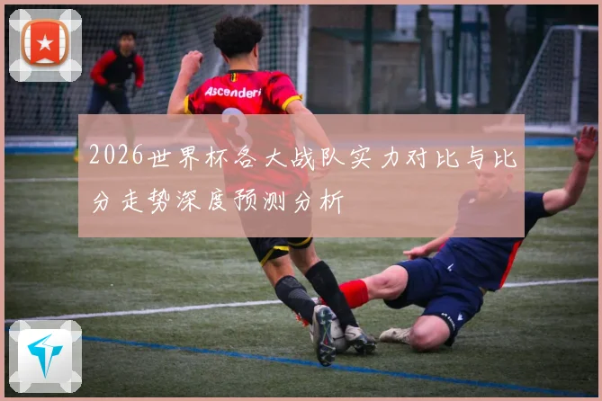 2026世界杯各大战队实力对比与比分走势深度预测分析