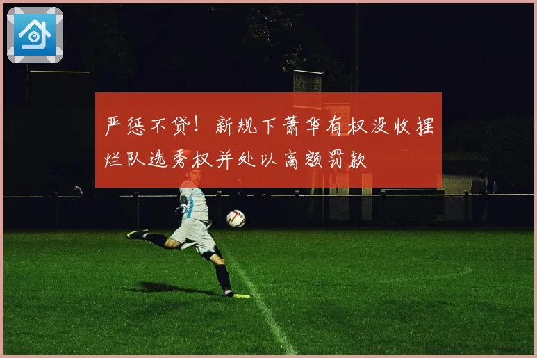 严惩不贷！新规下萧华有权没收摆烂队选秀权并处以高额罚款