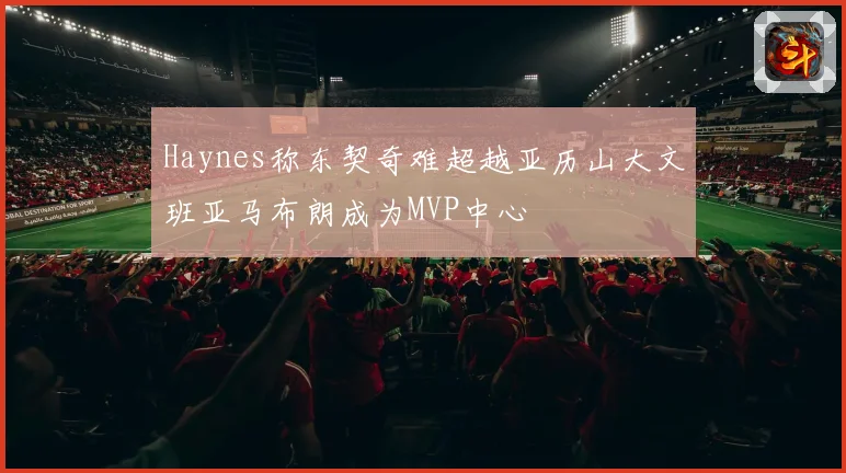 Haynes称东契奇难超越亚历山大文班亚马布朗成为MVP中心