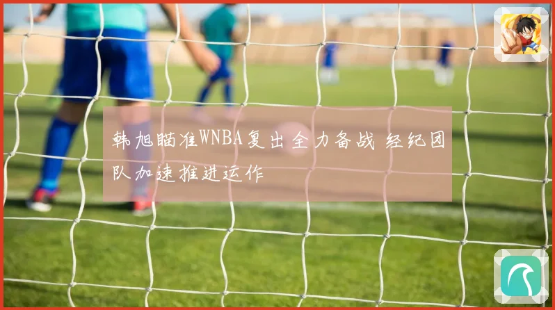 韩旭瞄准WNBA复出全力备战 经纪团队加速推进运作