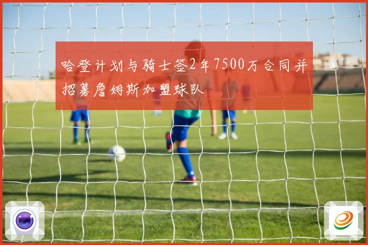 哈登计划与骑士签2年7500万合同并招募詹姆斯加盟球队