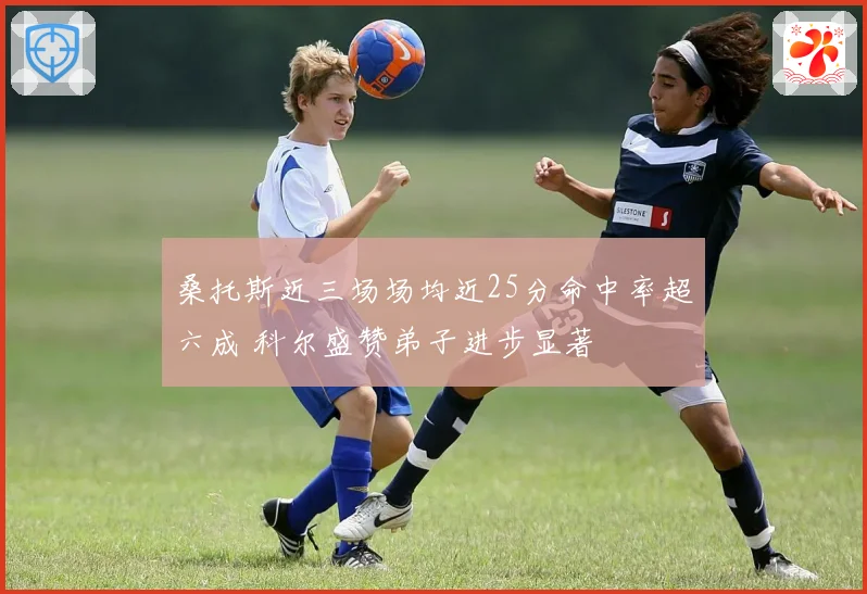 桑托斯近三场场均近25分命中率超六成 科尔盛赞弟子进步显著