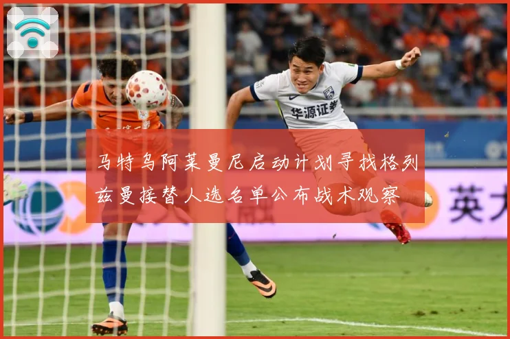 马特乌阿莱曼尼启动计划寻找格列兹曼接替人选名单公布战术观察