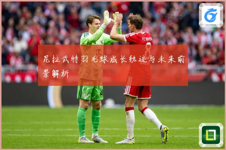 昆拉武特羽毛球成长轨迹与未来前景解析