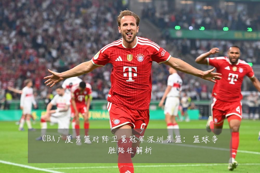 CBA广厦男篮对阵卫冕冠军深圳男篮：篮球争胜路径解析