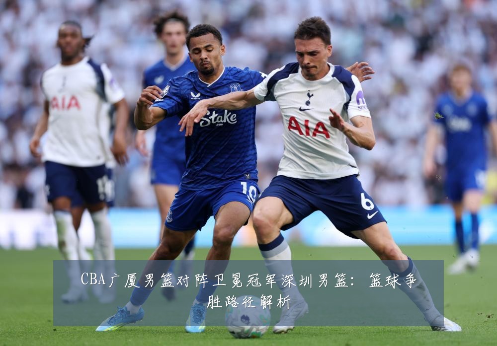 CBA广厦男篮对阵卫冕冠军深圳男篮：篮球争胜路径解析