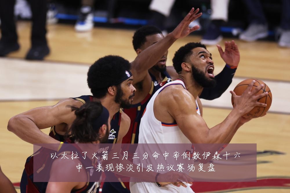 以太拉了火箭三月三分命中率倒数伊森十六中一表现惨淡引发热议赛场复盘