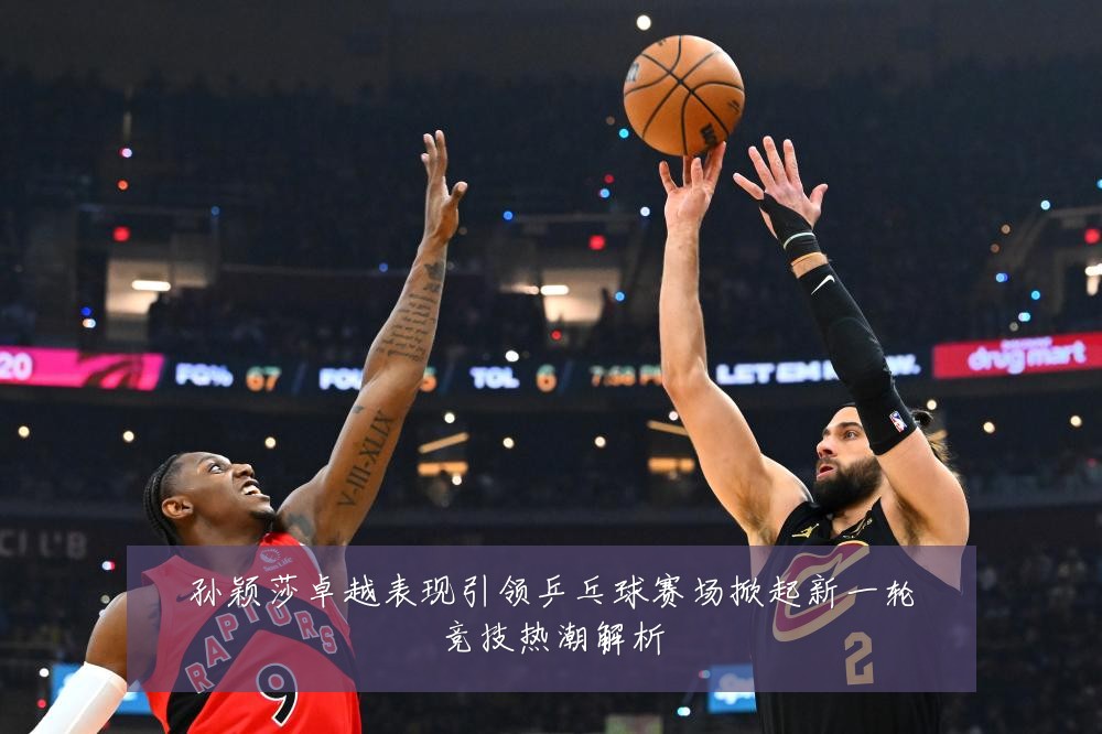 孙颖莎卓越表现引领乒乓球赛场掀起新一轮竞技热潮解析